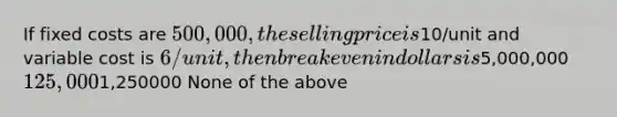 If fixed costs are 500,000, the selling price is10/unit and variable cost is 6/unit, then breakeven in dollars is5,000,000 125,0001,250000 None of the above