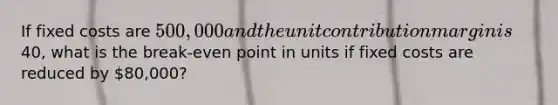 If fixed costs are 500,000 and the unit contribution margin is40, what is the break-even point in units if fixed costs are reduced by 80,000?