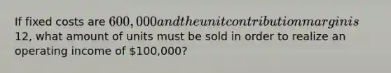 If fixed costs are 600,000 and the unit contribution margin is12, what amount of units must be sold in order to realize an operating income of 100,000?