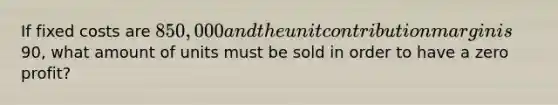 If fixed costs are 850,000 and the unit contribution margin is90, what amount of units must be sold in order to have a zero profit?