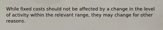 While fixed costs should not be affected by a change in the level of activity within the relevant range, they may change for other reasons.