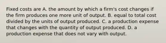 Fixed costs are A. the amount by which a​ firm's cost changes if the firm produces one more unit of output. B. equal to total cost divided by the units of output produced. C. a production expense that changes with the quantity of output produced. D. a production expense that does not vary with output.