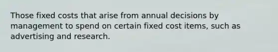 Those fixed costs that arise from annual decisions by management to spend on certain fixed cost items, such as advertising and research.