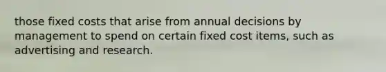 those fixed costs that arise from annual decisions by management to spend on certain fixed cost items, such as advertising and research.