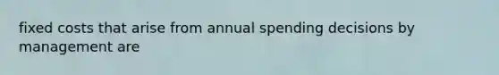 fixed costs that arise from annual spending decisions by management are