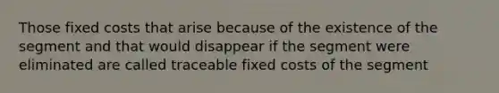 Those fixed costs that arise because of the existence of the segment and that would disappear if the segment were eliminated are called traceable fixed costs of the segment