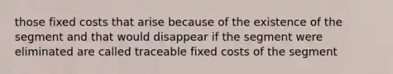 those fixed costs that arise because of the existence of the segment and that would disappear if the segment were eliminated are called traceable fixed costs of the segment