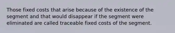 Those fixed costs that arise because of the existence of the segment and that would disappear if the segment were eliminated are called traceable fixed costs of the segment.