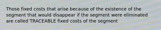 Those fixed costs that arise because of the existence of the segment that would disappear if the segment were eliminated are called TRACEABLE fixed costs of the segment