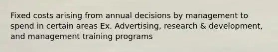 Fixed costs arising from annual decisions by management to spend in certain areas Ex. Advertising, research & development, and management training programs