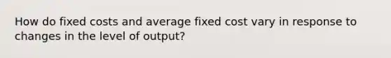 How do fixed costs and average fixed cost vary in response to changes in the level of output?