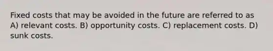 Fixed costs that may be avoided in the future are referred to as A) relevant costs. B) opportunity costs. C) replacement costs. D) sunk costs.