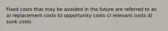 Fixed costs that may be avoided in the future are referred to as a) replacement costs b) opportunity costs c) relevant costs d) sunk costs