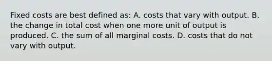 Fixed costs are best defined as: A. costs that vary with output. B. the change in total cost when one more unit of output is produced. C. the sum of all marginal costs. D. costs that do not vary with output.