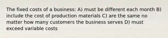 The fixed costs of a business: A) must be different each month B) include the cost of production materials C) are the same no matter how many customers the business serves D) must exceed variable costs