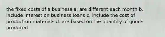 the fixed costs of a business a. are different each month b. include interest on business loans c. include the cost of production materials d. are based on the quantity of goods produced