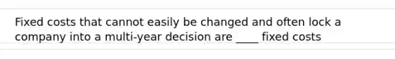 Fixed costs that cannot easily be changed and often lock a company into a multi-year decision are ____ fixed costs