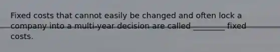 Fixed costs that cannot easily be changed and often lock a company into a multi-year decision are called ________ fixed costs.