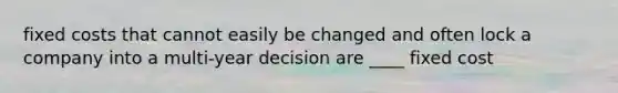 fixed costs that cannot easily be changed and often lock a company into a multi-year decision are ____ fixed cost