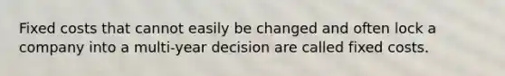 Fixed costs that cannot easily be changed and often lock a company into a multi-year decision are called fixed costs.