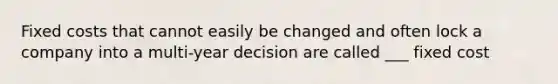 Fixed costs that cannot easily be changed and often lock a company into a multi-year decision are called ___ fixed cost