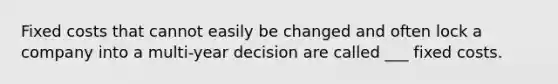 Fixed costs that cannot easily be changed and often lock a company into a multi-year decision are called ___ fixed costs.