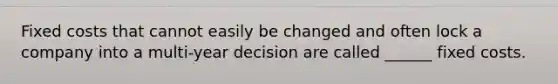 Fixed costs that cannot easily be changed and often lock a company into a multi-year decision are called ______ fixed costs.