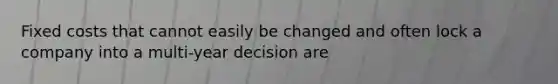 Fixed costs that cannot easily be changed and often lock a company into a multi-year decision are