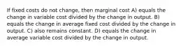 If fixed costs do not change, then marginal cost A) equals the change in variable cost divided by the change in output. B) equals the change in average fixed cost divided by the change in output. C) also remains constant. D) equals the change in average variable cost divided by the change in output.