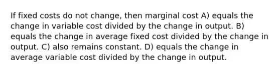 If fixed costs do not change, then marginal cost A) equals the change in variable cost divided by the change in output. B) equals the change in average fixed cost divided by the change in output. C) also remains constant. D) equals the change in average variable cost divided by the change in output.