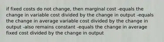 if fixed costs do not change, then marginal cost -equals the change in variable cost divided by the change in output -equals the change in average variable cost divided by the change in output -also remains constant -equals the change in average fixed cost divided by the change in output