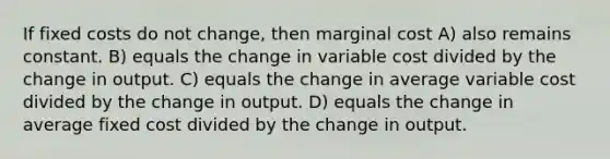 If fixed costs do not change, then marginal cost A) also remains constant. B) equals the change in variable cost divided by the change in output. C) equals the change in average variable cost divided by the change in output. D) equals the change in average fixed cost divided by the change in output.