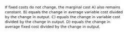 If fixed costs do not change, the marginal cost A) also remains constant. B) equals the change in average variable cost divided by the change in output. C) equals the change in variable cost divided by the change in output. D) equals the change in average fixed cost divided by the change in output.