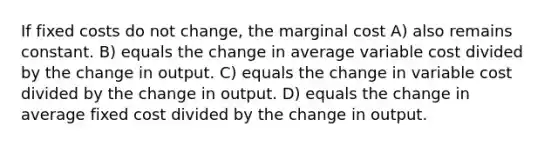 If fixed costs do not change, the marginal cost A) also remains constant. B) equals the change in average variable cost divided by the change in output. C) equals the change in variable cost divided by the change in output. D) equals the change in average fixed cost divided by the change in output.