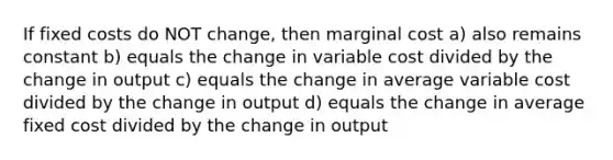 If fixed costs do NOT change, then marginal cost a) also remains constant b) equals the change in variable cost divided by the change in output c) equals the change in average variable cost divided by the change in output d) equals the change in average fixed cost divided by the change in output