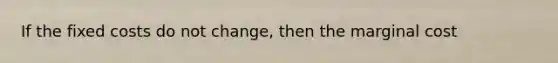 If the fixed costs do not change, then the marginal cost