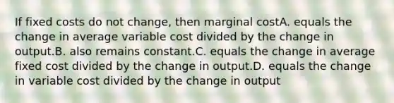 If fixed costs do not change, then marginal costA. equals the change in average variable cost divided by the change in output.B. also remains constant.C. equals the change in average fixed cost divided by the change in output.D. equals the change in variable cost divided by the change in output