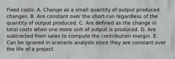 Fixed costs: A. Change as a small quantity of output produced changes. B. Are constant over the short-run regardless of the quantity of output produced. C. Are defined as the change in total costs when one more unit of output is produced. D. Are subtracted from sales to compute the contribution margin. E. Can be ignored in scenario analysis since they are constant over the life of a project.