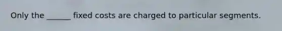 Only the ______ fixed costs are charged to particular segments.