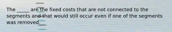 The _____ are the fixed costs that are not connected to the segments and that would still occur even if one of the segments was removed.