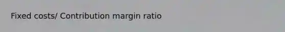 Fixed costs/ Contribution margin ratio