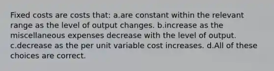 Fixed costs are costs that: a.are constant within the relevant range as the level of output changes. b.increase as the miscellaneous expenses decrease with the level of output. c.decrease as the per unit variable cost increases. d.All of these choices are correct.