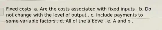 Fixed costs: a. Are the costs associated with fixed inputs . b. Do not change with the level of output . c. Include payments to some variable factors . d. All of the a bove . e. A and b .