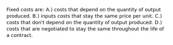 Fixed costs are: A.) costs that depend on the quantity of output produced. B.) inputs costs that stay the same price per unit. C.) costs that don't depend on the quantity of output produced. D.) costs that are negotiated to stay the same throughout the life of a contract.