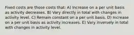 Fixed costs are those costs that: A) Increase on a per unit basis as activity decreases. B) Vary directly in total with changes in activity level. C) Remain constant on a per unit basis. D) Increase on a per unit basis as activity increases. E) Vary inversely in total with changes in activity level.