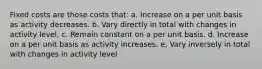 Fixed costs are those costs that: a. Increase on a per unit basis as activity decreases. b. Vary directly in total with changes in activity level. c. Remain constant on a per unit basis. d. Increase on a per unit basis as activity increases. e. Vary inversely in total with changes in activity level