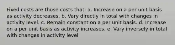 Fixed costs are those costs that: a. Increase on a per unit basis as activity decreases. b. Vary directly in total with changes in activity level. c. Remain constant on a per unit basis. d. Increase on a per unit basis as activity increases. e. Vary inversely in total with changes in activity level