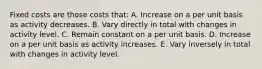 Fixed costs are those costs that: A. Increase on a per unit basis as activity decreases. B. Vary directly in total with changes in activity level. C. Remain constant on a per unit basis. D. Increase on a per unit basis as activity increases. E. Vary inversely in total with changes in activity level.