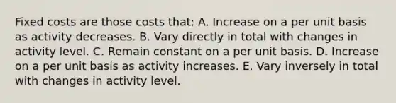 Fixed costs are those costs that: A. Increase on a per unit basis as activity decreases. B. Vary directly in total with changes in activity level. C. Remain constant on a per unit basis. D. Increase on a per unit basis as activity increases. E. Vary inversely in total with changes in activity level.