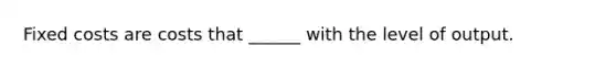 Fixed costs are costs that ______ with the level of output.